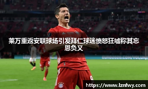 莱万重返安联球场引发拜仁球迷愤怒狂嘘称其忘恩负义