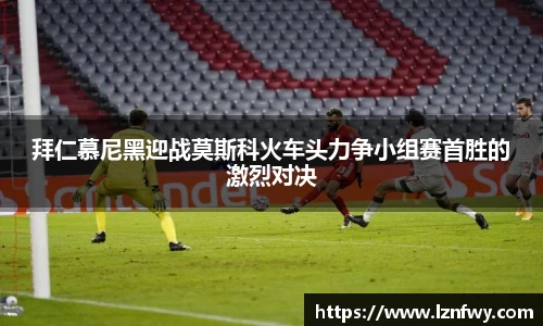 拜仁慕尼黑迎战莫斯科火车头力争小组赛首胜的激烈对决